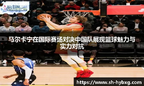 马尔卡宁在国际赛场对决中国队展现篮球魅力与实力对抗